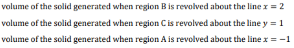 volume of the solid generated when region B is revolved about the line x = 2
volume of the solid generated when region C is revolved about the line y = 1
volume of the solid generated when region A is revolved about the line x = -1