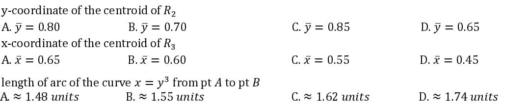 y-coordinate
of the centroid of R₂
B. y = 0.70
A. y = 0.80
x-coordinate
of the centroid of R3
A. x = 0.65
B. x = 0.60
length of arc of the curve x = y³ from pt A to pt B
A 1.48 units
B. 1.55 units
C. y = 0.85
C. x = 0.55
C. 1.62 units
D. y = 0.65
D. x = 0.45
D. 1.74 units