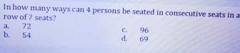 In how many ways can 4 persons be seated in consecutive seats in a
row of 7 seats?
72
54
a.
b.
c.
d.
96
69