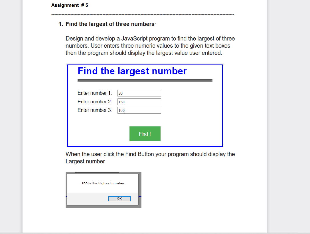 Assignment #5
1. Find the largest of three numbers:
Design and develop a JavaScript program to find the largest of three
numbers. User enters three numeric values to the given text boxes
then the program should display the largest value user entered.
Find the largest number
Enter number 1: 50
Enter number 2:
Enter number 3: 100
150
When the user click the Find Button your program should display the
Largest number
150 is the highest number
Find !
OK