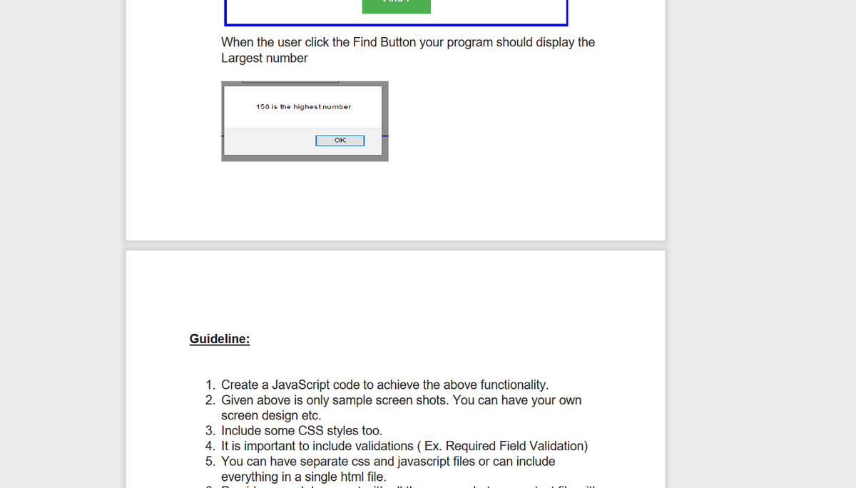 When the user click the Find Button your program should display the
Largest number
Guideline:
150 is the highest number
OK
1. Create a JavaScript code to achieve the above functionality.
2. Given above is only sample screen shots. You can have your own
screen design etc.
3. Include some CSS styles too.
4. It is important to include validations (Ex. Required Field Validation)
5. You can have separate css and javascript files or can include
everything in a single html file.