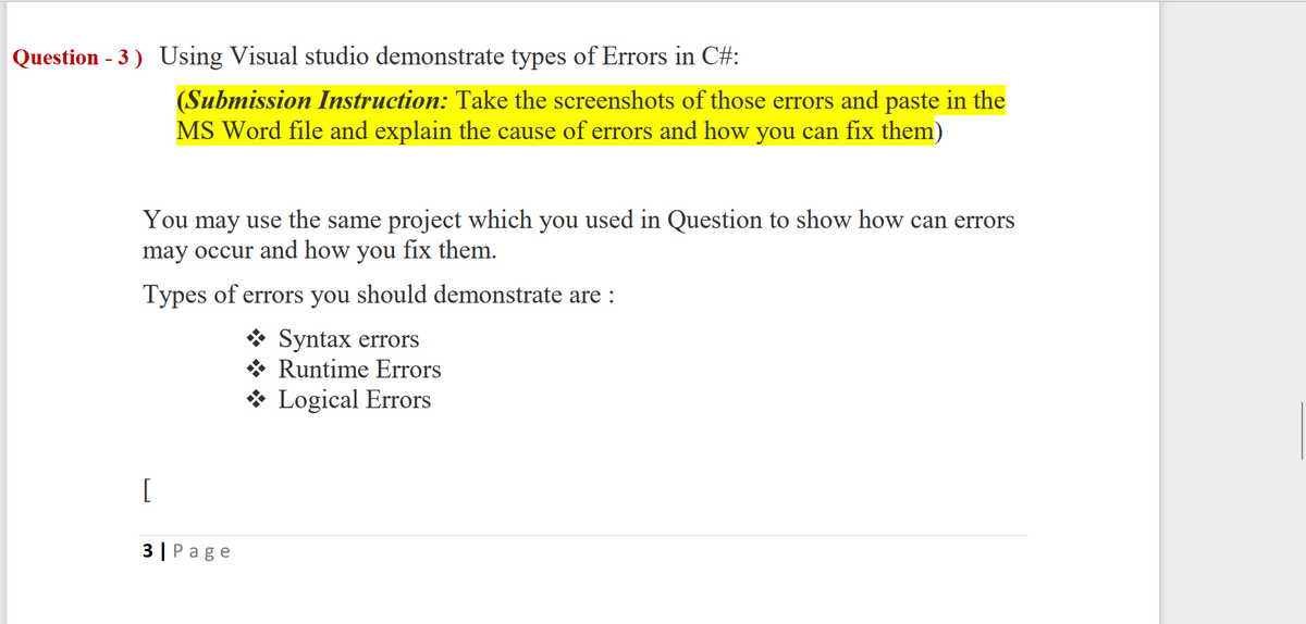 Question - 3) Using Visual studio demonstrate types of Errors in C#:
(Submission Instruction: Take the screenshots of those errors and paste in the
MS Word file and explain the cause of errors and how you can fix them)
You may use the same project which you used in Question to show how can errors
may occur and how you fix them.
Types of errors you should demonstrate are :
Syntax errors
Runtime Errors
Logical Errors
[
3| Page