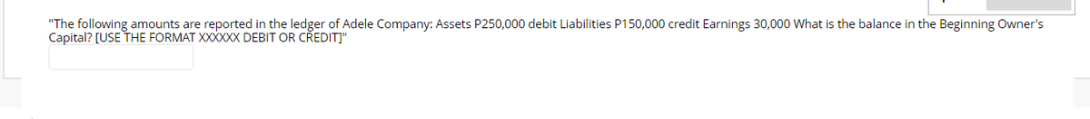 "The following amounts are reported in the ledger of Adele Company: Assets P250,000 debit Liabilities P150,000 credit Earnings 30,000 What is the balance in the Beginning Owner's
Capital? [USE THE FORMAT XXXXXX DEBIT OR CŘEDIT]"
