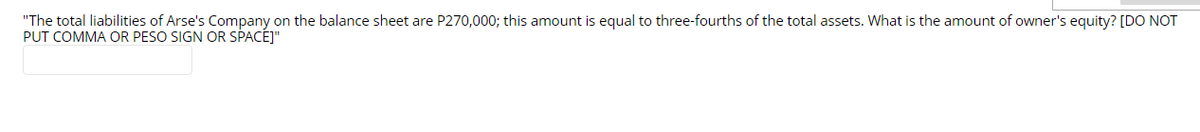 "The total liabilities of Arse's Company on the balance sheet are P270,000; this amount is equal to three-fourths of the total assets. What is the amount of owner's equity? [DO NOT
PUT COMMA OR PESO SIGN OR SPACEJ"
