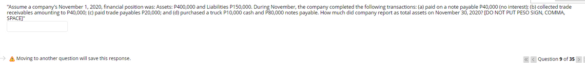 "Assume a company's November 1, 2020, financial position was: Assets: P400,000 and Liabilities P150,000. During November, the company completed the following transactions: (a) paid on a note payable P40,000 (no interest); (b) collected trade
receivables amounting to P40,000; (C) paid trade payables P20,000; and (d) purchased a truck P10,000 cash and P80,000 notes payable. How much did company report as total assets on November 30, 2020? [DO NOT PUT PESO SIGN, COMMA,
SPACEJ"
> A Moving to another question will save this response.
« < Question 9 of 35 >
