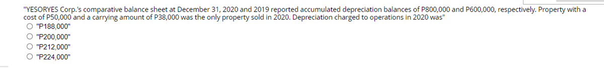 "YESORYES Corp.'s comparative balance sheet at December 31, 2020 and 2019 reported accumulated depreciation balances of P800,000 and P600,000, respectively. Property with a
cost of P50,000 and a carrying amount of P38,000 was the only property sold in 2020. Depreciation charged to operations in 2020 was"
O "P188,000"
O "P200,000"
O "P212,000"
O "P224,000"
