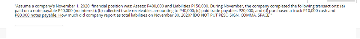 "Assume a company's November 1, 2020, financial position was: Assets: P400,000 and Liabilities P150,000. During November, the company completed the following transactions: (a)
paid on a note payable P40,000 (no interest); (b) collected trade receivables amounting to P40,000; (c) paid trade payables P20,000; and (d) purchased a truck P10,000 cash and
P80,000 notes payable. How much did company report as total liabilities on November 30, 2020? [DO NOT PUT PESO SIGN, COMMA, SPACEJ"
