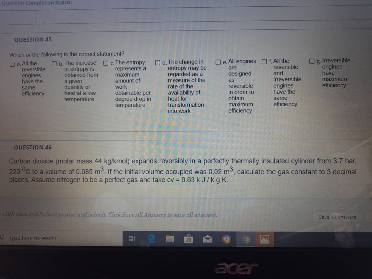 Question Completion Status:
QUESTION 45
Which or the following is the correct statement?
Irreversible
Og.
engines
have
maximum
efficiency
O e. All engines f.All the
O c. The entropy
represents a
maximum
amount of
work
obtainable per
degree drop in
temperature
O d. The change in
entropy may be
regarded as a
measure of the
rate of the
availability of
heat for
transformation
into work
a.All the
reversible
O b. The increase
in entropy is
obtained from
reversible
and
irreversible
are
designed
engines
have the
as
a given
quantity of
heat at a low
engines
have the
reversible
in order to
obtain
maximum
efficiency
same
efficiency
same
temperature
efficiency
QUESTION 46
Carbon dioxide (molar mass 44 kg/kmol) expands reversibly in a perfectly thermally insulated cylinder from 3.7 bar,
220 °C to a volume of 0.085 m3. If the initial volume occupied was 0.02 m, calculate the gas constant to 3 decimal
places. Assume nitrogen to be a perfect gas and take cv = 0.63 k J/kg K.
Click Save and Submit to save and submit. Click Save All Answers to save all ansuers.
Save All Answers
O Type here to search
acer
