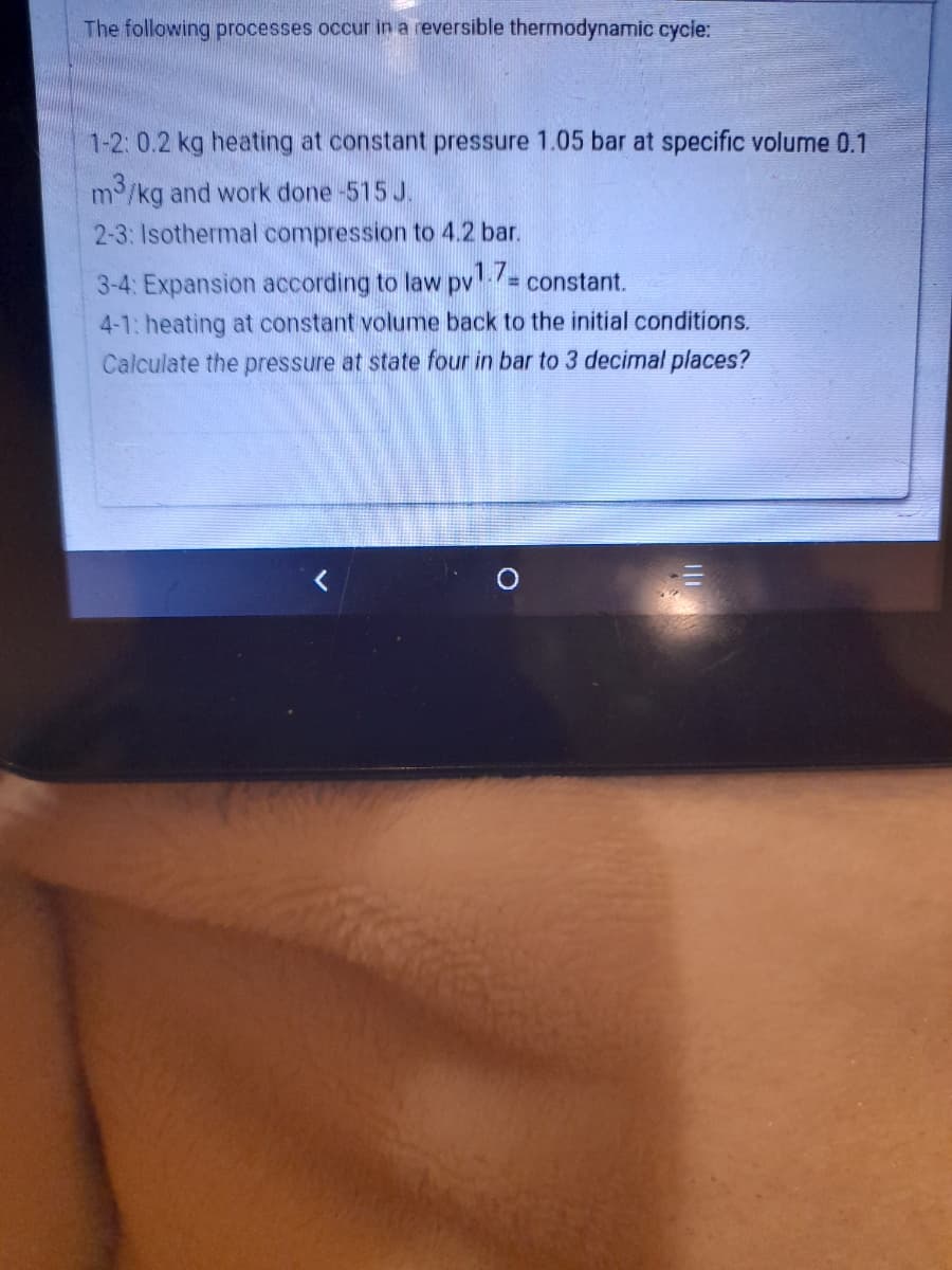 The following processes occur in a reversible thermodynamic cycle:
1-2: 0.2 kg heating at constant pressure 1.05 bar at specific volume 0.1
m/kg and work done -515 J.
2-3: Isothermal compression to 4.2 bar.
3-4: Expansion according to law pv= constant.
%3D
4-1: heating at constant volume back to the initial conditions.
Calculate the pressure at state four in bar to 3 decimal places?

