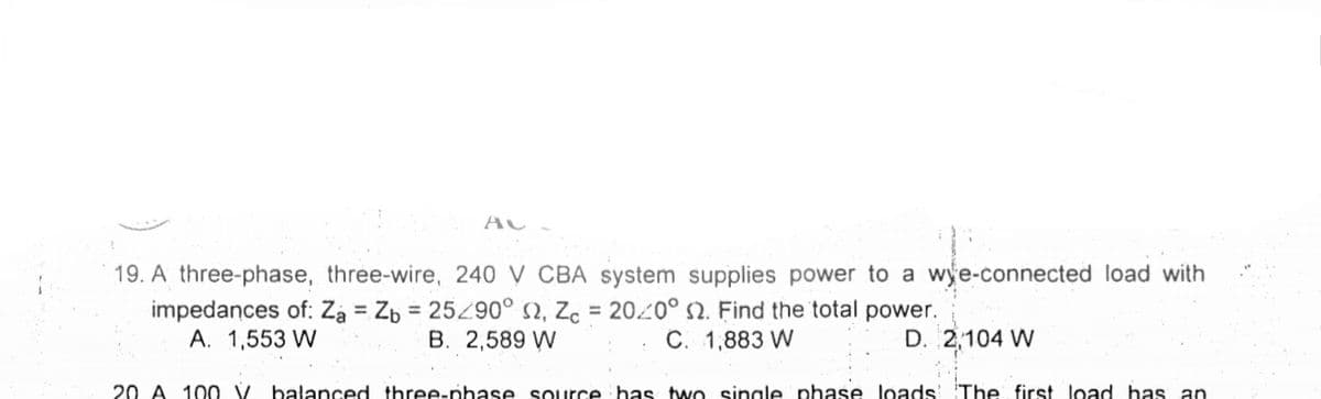 19. A three-phase, three-wire, 240 V CBA system supplies power to a wye-connected load with
impedances of: Za = Zb = 25290° 2, Zc = 20 Find the total power.
A. 1,553 W
B. 2,589 W
C. 1,883 W
D. 2,104 W
20 A 10 0 V balanced three-phase source has tw O single phase loads' 'The first load has an
