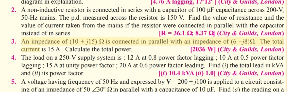 diagram in explanation.
4.76 A lagging, 17°12' | (City & Guilds, London)
2. A non-inductive resistor is connected in series with a capacitor of 100 µF capacitance across 200-V,
50-Hz mains. The p.d. measured across the resistor is 150 V. Find the value of resistance and the
value of current taken from the mains if the resistor were connected in parallel-with the capacitor
instead of in series.
[R = 36.1 2 8.37 Q (City & Guilds, London)
3. An impedance of (10 + j15) is connected in parallel with an impedance of (6 -j8)Q The total
current is 15 A. Calculate the total power.
4. The load on a 250-V supply system is : 12 A at 0.8 power factor lagging ; 10 A at 0.5 power factor
lagging ; 15 A at unity power factor ; 20 A at 0.6 power factor leading. Find (i) the total lead in kVA
and (ii) its power factor.
5. A voltage having frequency of 50 Hz and expressed by V = 200 + j100 is applied to a circuit consist-
ing of an impedance of 50 230° Qin parallel with a capacitance of 10 uF. Find (a) the reading on a
[2036 W] (City & Guilds, London)
[(i) 10.4 kVA (ii) 1.0] (City & Guilds, London)
