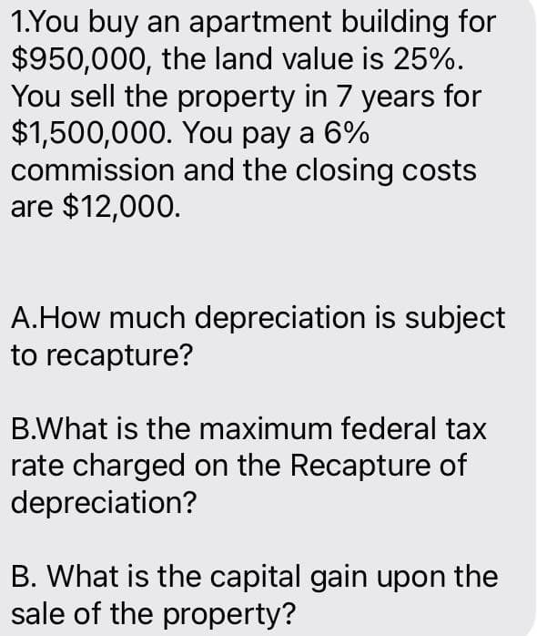 1.You buy an apartment building for
$950,000, the land value is 25%.
You sell the property in 7 years for
$1,500,000. You pay a 6%
commission and the closing costs
are $12,000.
A.How much depreciation is subject
to recapture?
B.What is the maximum federal tax
rate charged on the Recapture of
depreciation?
B. What is the capital gain upon the
sale of the property?
