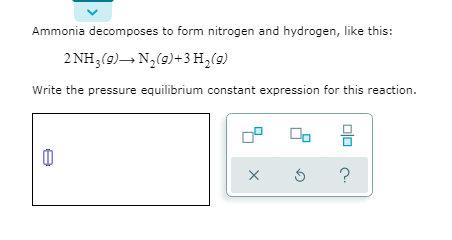 Ammonia decomposes to form nitrogen and hydrogen, like this:
2 NH3(9)– N,(9)+3 H,(9)
Write the pressure equilibrium constant expression for this reaction.
