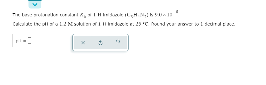 The base protonation constant K, of 1-H-imidazole (C,H,N,) is 9.0 × 10.
Calculate the pH of a 1.2 M solution of 1-H-imidazole at 25 °C. Round your answer to 1 decimal place.
pH = |
