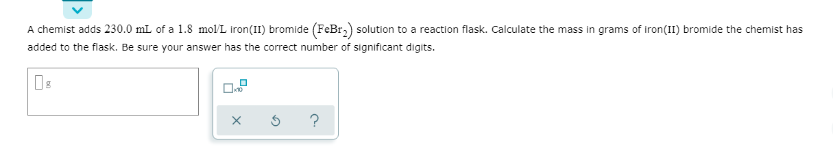 A chemist adds 230.0 mL of a 1.8 mol/L iron(II) bromide (FeBr,) solution to a reaction flask. Calculate the mass in grams of iron(II) bromide the chemist has
added to the flask. Be sure your answer has the correct number of significant digits.
