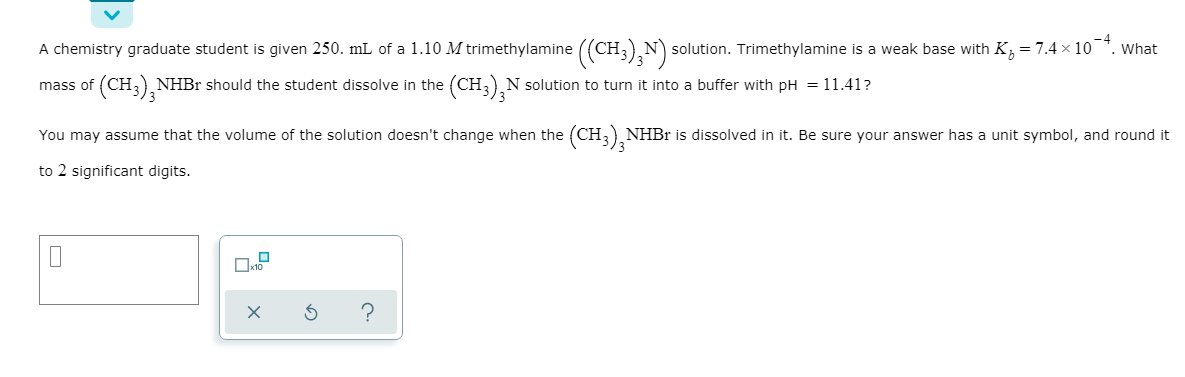 A chemistry graduate student is given 250. mL of a 1.10 M trimethylamine ((CH;),N) s
solution. Trimethylamine is a weak base with K;= 7.4 x 10
'. What
(CH3), NHBr should the student dissolve in the
(CH;),N solution to turn it into a buffer with pH = 11.41?
mass of
You may assume that the volume of the solution doesn't change when the (CH, NHBR is dissolved in it. Be sure your answer has a unit symbol, and round it
to 2 significant digits.
