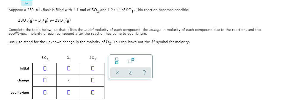 Suppose a 250. mL flask is filled with 1.1 mol of SO, and 1.2 mol of SO,. This reaction becomes possible:
250,(2) +0,(g) – 2so; (g)
Complete the table below, so that it lists the initial molarity of each compound, the change in molarity of each compound due to the reaction, and the
equilibrium molarity of each compound after the reaction has come to equilibrium.
Use x to stand for the unknown change in the molarity of O,. You can leave out the M symbol for molarity.
so,
so,
initial
change
equilibrium
