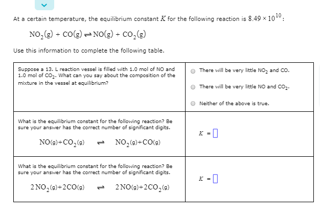 At a certain temperature, the equilibrium constant K for the following reaction is 8.49 x 101°:
NO, (g) + Co(g) - NO(g) + Co,(g)
Use this information to complete the following table.
Suppose a 13. L reaction vessel is filled with 1.0 mol of NO and
1.0 mol of CO2. What can you say about the composition of the
There will be very little NO, and Co.
mixture in the vessel at equilibrium?
There will be very little NO and CO2.
Neither of the above is true.
What is the equilibrium constant for the following reaction? Be
sure your ansvwer has the correct number of significant digits.
K =0
%3D
NO(2)+CO,(9)
NO,(9)+CO(9)
What is the equilibrium constant for the following reaction? Be
sure your answer has the correct number of significant digits.
2 NO, (9)+2C0(9)
2 NO(9)+2C0,(9)
