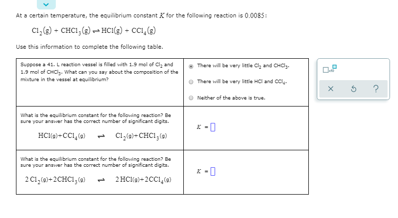 At a certain temperature, the equilibrium constant K for the following reaction is 0.0085:
C1, (g) + CHC1, (g)- HC1(g) + CC1,(g)
Use this information to complete the following table.
Suppose a 41. L reaction vessel is filled with 1.9 mol of Clz and
1.9 mol of CHCI3. What can you say about the composition of the
mixture in the vessel at equilibrium?
There will be very little Cl, and CHCI3.
There vwill be very little HCl and Ccl.
Neither of the above is true.
What is the equilibrium constant for the following reaction? Be
sure your answer has the correct number of significant digits.
K = |
HCl(9)+CC1, (9)
C1,(9)+ CHC1;(9)
1,
What is the equilibrium constant for the following reaction? Be
sure your answer has the correct number of significant digits.
2 C1,(9)+2CHC1,(9)
2 HCl(9)+2CC1,(9)
1,
