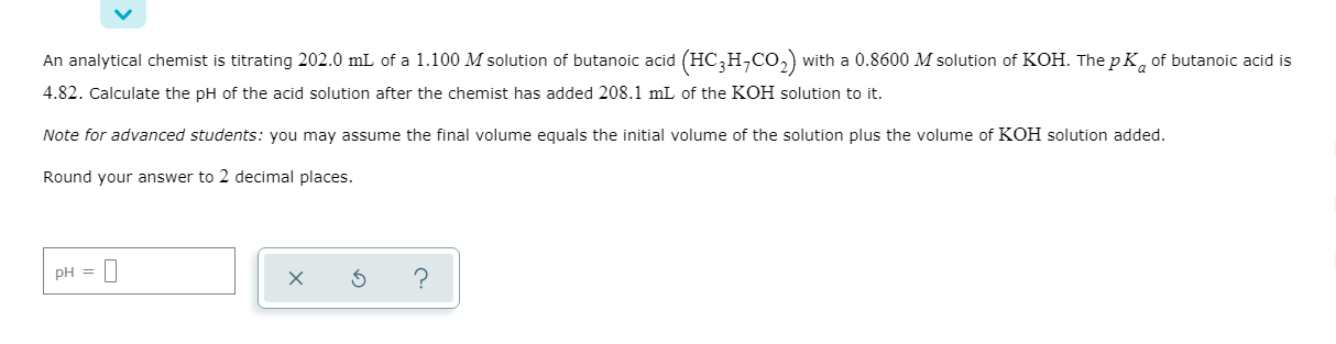 An analytical chemist is titrating 202.0 mL of a 1.100 M solution of butanoic acid (HC,H,CO,) with a 0.8600 M solution of KOH. The p K, of butanoic acid is
4.82. Calculate the pH of the acid solution after the chemist has added 208.1 mL of the KOH solution to it.
Note for advanced students: you may assume the final volume equals the initial volume of the solution plus the volume of KOH solution added.
Round your answer to 2 decimal places.
pH =

