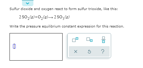 Sulfur dioxide and oxygen react to form sulfur trioxide, like this:
2 So,(9)+0,(9)→ 2 SO3(9)
Write the pressure equilibrium constant expression for this reaction.
