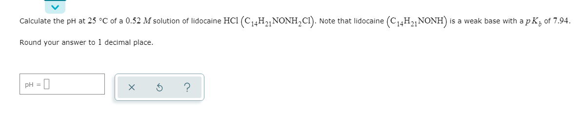 Calculate the pH at 25 °C of a 0.52 M solution of lidocaine HCl (C14H21 NONH,CI). Note that lidocaine (C14H2,NONH) is a weak base with apk, of 7.94.
Round your answer to 1 decimal place.
pH = |

