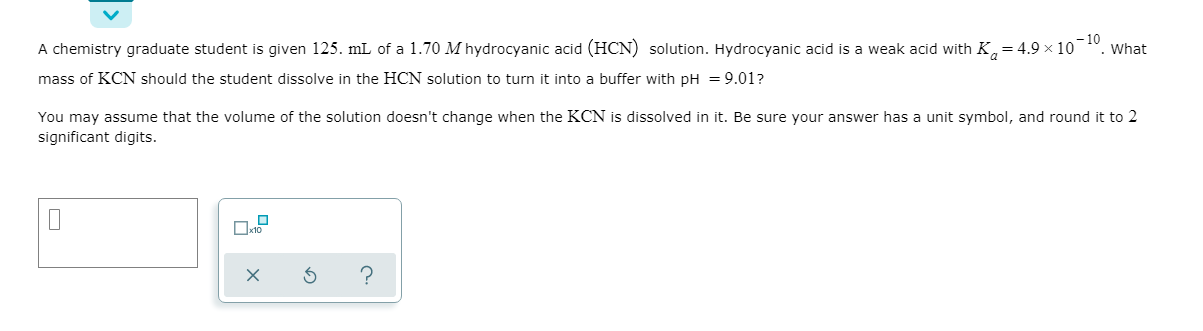 -10
What
A chemistry graduate student is given 125. mL of a 1.70 M hydrocyanic acid (HCN) solution. Hydrocyanic acid is a weak acid with K,=4.9 × 10
mass of KCN should the student dissolve in the HCN solution to turn it into a buffer with pH = 9.01?
You may assume that the volume of the solution doesn't change when the KCN is dissolved in it. Be sure your answer has a unit symbol, and round it to 2
significant digits.
