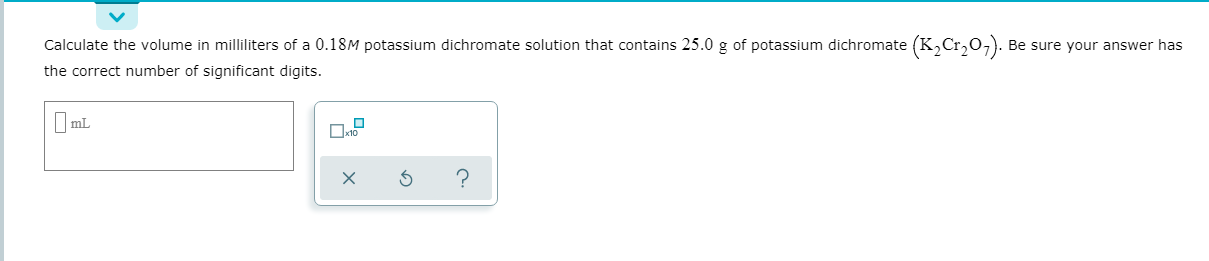 Calculate the volume in milliliters of a 0.18M potassium dichromate solution that contains 25.0 g of potassium dichromate (K,Cr,o,). Be sure your answer has
the correct number of significant digits.
