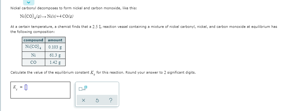 Nickel carbonyl decomposes to form nickel and carbon monoxide, like this:
Ni(co),(9)→ Nis)+4 CO(9)
At a certain temperature, a chemist finds that a 2.5 L reaction vessel containing a mixture of nickel carbonyl, nickel, and carbon monoxide at equilibrium has
the following composition:
compound amount
0.103 g
Ni(CO),
61.3 g
Ni
1.42 g
co
Calculate the value of the equilibrium constant K, for this reaction. Round your answer to 2 significant digits.
K = 0
