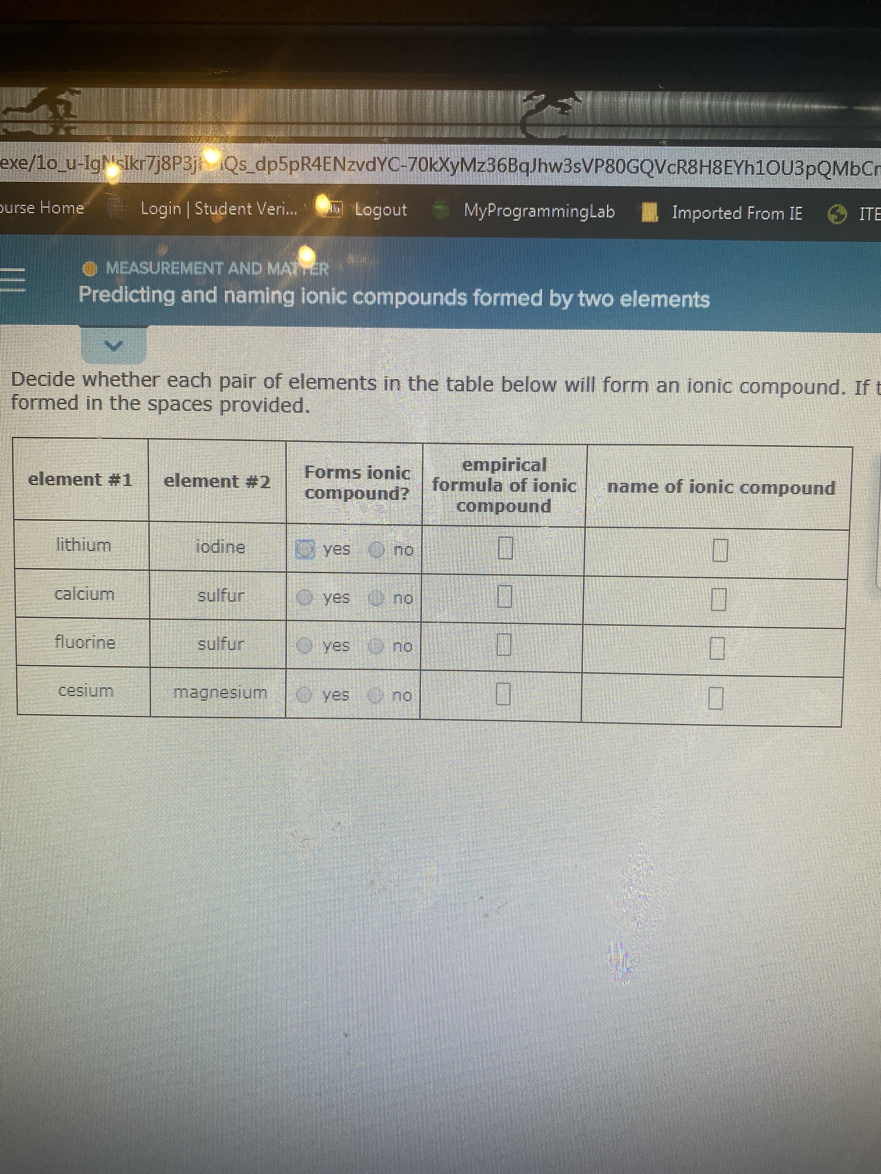exe/lo_u-IgNslkr7j8P3ji Qs_dp5pR4ENzvdYC-70kXyMz36BqJhw3sVP80GQVcR8H8EYh1OU3pQMbCr
ourse Home
Login | Student Veri...
Logout
5 MyProgrammingLab
Imported From IE O ITE
MEASUREMENT AND MATYER
Predicting and naming ionic compounds formed by two elements
Decide whether each pair of elements in the table below will form an ionic compound. If t
formed in the spaces provided.
empirical
formula of ionic
compound
element #1
element #2
Forms ionic
compound?
name of ionic compound
lithium
lodine
yes O no
calcium
sulfur
Oyes
no
fluorine
sulfur
yes
cesium
uniseube
O yes no
