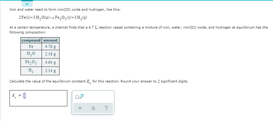 Iron and water react to form iron(III) oxide and hydrogen, like this:
2 Fe(s)+3 H, O(9)→ Fe,03(s)+3 H,(9)
At a certain temperature, a chemist finds that a 4.7 L reaction vessel containing a mixture of iron, water, iron(III) oxide, and hydrogen at equilibrium has the
following composition:
compound amount
Fe
4.76 g
H20
2.18 g
Fe,03
4.64 g
н,
2.14 g
Calculate the value of the equilibrium constant K, for this reaction. Round your answer to 2 significant digits.
K = 0
x10

