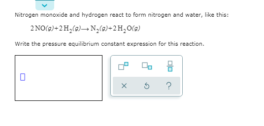 Nitrogen monoxide and hydrogen react to form nitrogen and water, like this:
2 NO(9)+2H,(9)→ N2(9)+2H,O(9)
Write the pressure equilibrium constant expression for this reaction.
