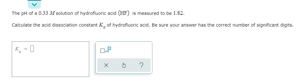 The pH of a 0.33 M solution of hydrofluoric acid (HF) is measured to be 1.82.
Calculate the acid dissociation constant K, of hydrofluoric acid. Be sure your answer has the correct number of significant digits.
к,
