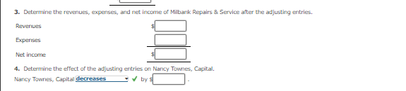 3. Determine the revenues, expenses, and net income of Milbank Repairs & Service after the adjusting entries.
Revenues
Expenses
Net income
4. Determine the effect of the adjusting entries on Nancy Townes, Capital.
Nancy Townes, Capital decreases
V by s

