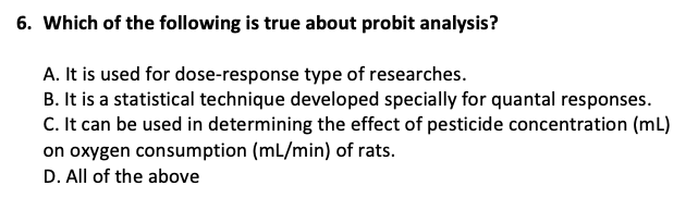 6. Which of the following is true about probit analysis?
A. It is used for dose-response type of researches.
B. It is a statistical technique developed specially for quantal responses.
C. It can be used in determining the effect of pesticide concentration (mL)
on oxygen consumption (mL/min) of rats.
D. All of the above