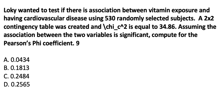 Loky wanted to test if there is association between vitamin exposure and
having cardiovascular disease using 530 randomly selected subjects. A 2x2
contingency table was created and \chi_c^2 is equal to 34.86. Assuming the
association between the two variables is significant, compute for the
Pearson's Phi coefficient. 9
A. 0.0434
B. 0.1813
C. 0.2484
D. 0.2565