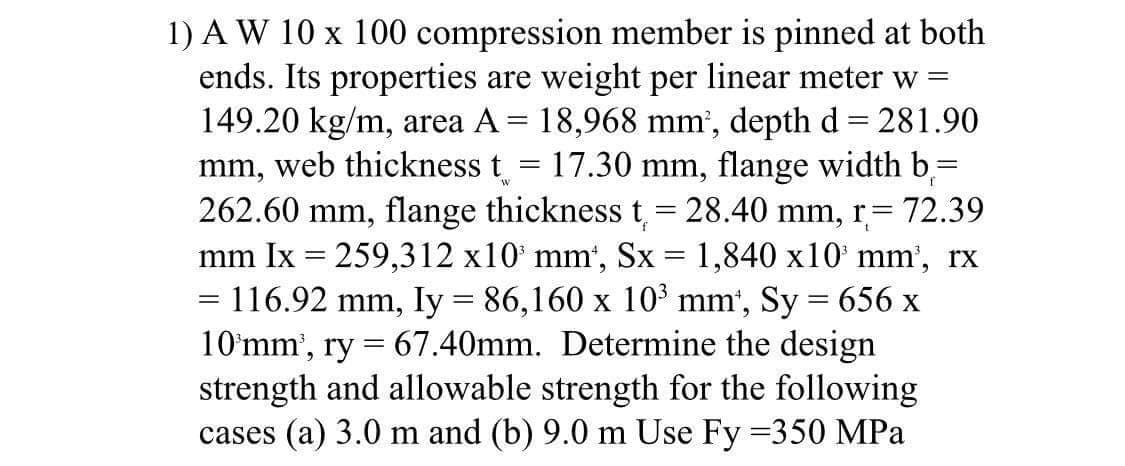 W
1) AW 10 x 100 compression member is pinned at both
ends. Its properties are weight per linear meter w =
149.20 kg/m, area A = 18,968 mm², depth d = 281.90
mm, web thickness t = 17.30 mm, flange width b =
262.60 mm, flange thickness t = 28.40 mm,
r=72.39
mm Ix = 259,312 x10³ mm*, Sx = 1,840 x10³ mm³, rx
= 116.92 mm, Iy = 86,160 x 10³ mm¹, Sy = 656 x
10 mm³, ry = 67.40mm. Determine the design
strength and allowable strength for the following
cases (a) 3.0 m and (b) 9.0 m Use Fy=350 MPa