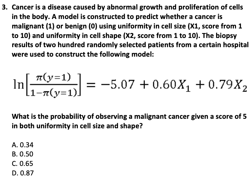 3. Cancer is a disease caused by abnormal growth and proliferation of cells
in the body. A model is constructed to predict whether a cancer is
malignant (1) or benign (0) using uniformity in cell size (X1, score from 1
to 10) and uniformity in cell shape (X2, score from 1 to 10). The biopsy
results of two hundred randomly selected patients from a certain hospital
were used to construct the following model:
π(y=1)
[1¬n(y=1)]
In[₁
21 = -5.07 +0.60X₁ +0.79X2
What is the probability of observing a malignant cancer given a score of 5
in both uniformity in cell size and shape?
A. 0.34
B. 0.50
C. 0.65
D. 0.87