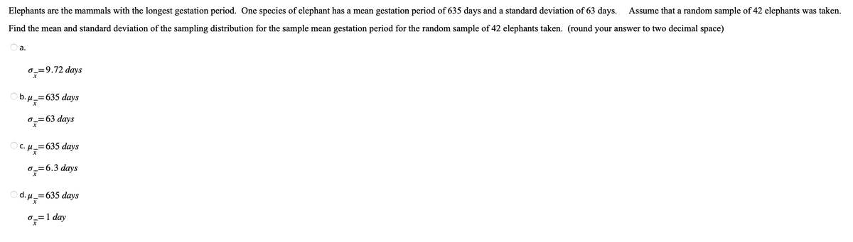 Elephants are the mammals with the longest gestation period. One species of elephant has a mean gestation period of 635 days and a standard deviation of 63 days. Assume that a random sample of 42 elephants was taken.
Find the mean and standard deviation of the sampling distribution for the sample mean gestation period for the random sample of 42 elephants taken. (round your answer to two decimal space)
a.
6_=9.72 days
b. μ =
_=635 days
o_=63 days
C. μ_=635 days
H
o-=6.3 days
d. μ = 635 days
o== 1 day
