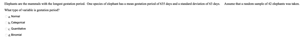Elephants are the mammals with the longest gestation period. One species of elephant has a mean gestation period of 635 days and a standard deviation of 63 days.
What type of variable is gestation period?
Oa. Normal
O b. Categorical
Oc. Quantitative
Od. Binomial
Assume that a random sample of 42 elephants was taken.