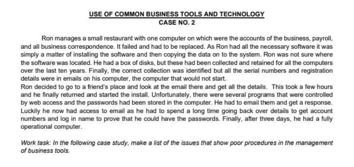 USE OF COMMON BUSINESS TOOLS AND TECHNOLOGY
CASE NO. 2
Ron manages a small restaurant with one computer on which were the accounts of the business, payroll,
and all business correspondence. It failed and had to be replaced. As Ron had all the necessary software it was
simply a matter of installing the software and then copying the data on to the system. Ron was not sure where
the software was located. He had a box of disks, but these had been collected and retained for all the computers
over the last ten years. Finally, the correct collection was identified but all the serial numbers and registration
details were in emails on his computer, the computer that would not start.
Ron decided to go to a friend's place and look at the email there and get all the details. This took a few hours
and he finally returned and started the install. Unfortunately, there were several programs that were controlled
by web access and the passwords had been stored in the computer. He had to email them and get a response.
Luckily he now had access to email as he had to spend a long time going back over details to get account
numbers and log in name to prove that he could have the passwords. Finally, after three days, he had a fully
operational computer.
Work task: In the following case study, make a list of the issues that show poor procedures in the management
of business tools.
