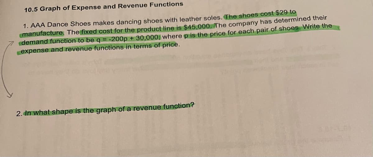 10.5 Graph of Expense and Revenue Functions
1. AAA Dance Shoes makes dancing shoes with leather soles. The shoes cost $29 to
manufacture. The fixed cost for the product line is $45,000. The company has determined their
demand function to be q = -200p + 30,000, where p is the price for each pair of shoes. Write the
expense and revenue functions in terms of price.
2. In what shape is the graph of a revenue function?
11.01