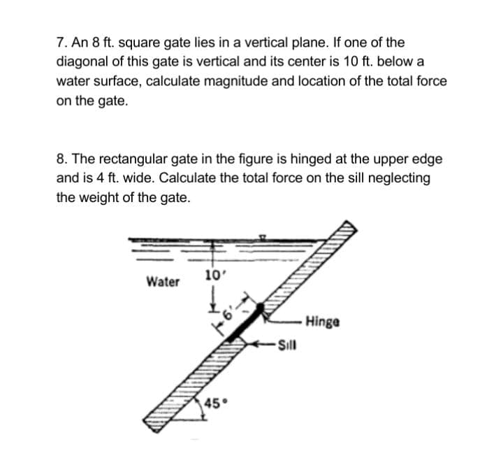 7. An 8 ft. square gate lies in a vertical plane. If one of the
diagonal of this gate is vertical and its center is 10 ft. below a
water surface, calculate magnitude and location of the total force
on the gate.
8. The rectangular gate in the figure is hinged at the upper edge
and is 4 ft. wide. Calculate the total force on the sill neglecting
the weight of the gate.
10'
Water
Hinge
Sill
45°
