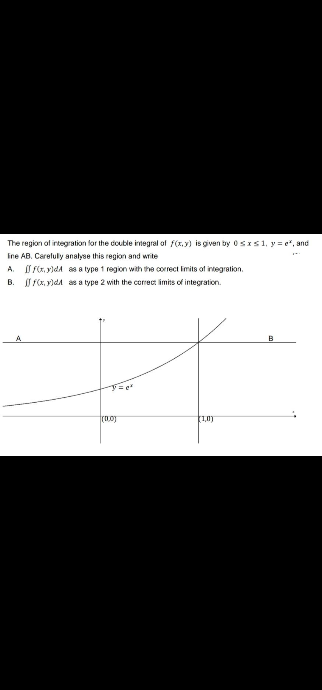 The region of integration for the double integral of f(x, y) is given by 0<x< 1, y = e*, and
line AB. Carefully analyse this region and write
A.
SS f(x,y)dA as a type 1 region with the correct limits of integration.
В.
SS f(x, y)dA as a type 2 with the correct limits of integration.
A
ア=ex
(0,0)
(1,0)

