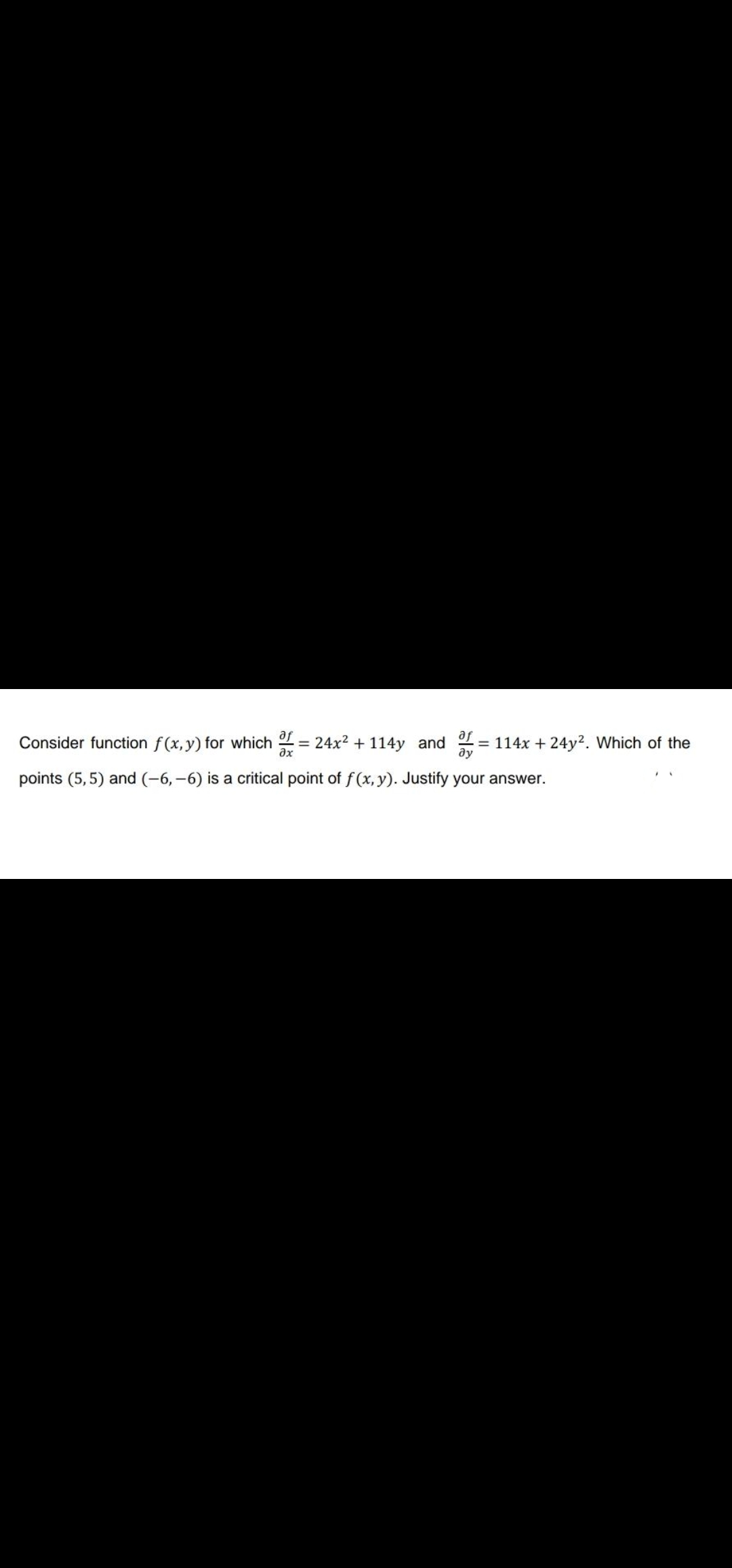 af
Consider function f(x, y) for which = 24x² + 114y and = 114x + 24y2. Which of the
af
ду
ax
points (5, 5) and (-6,-6) is a critical point of f(x, y). Justify your answer.
