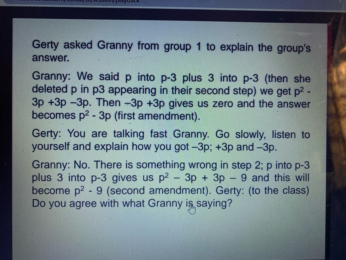 PlayDac
Gerty asked Granny from group 1 to explain the group's
answer.
Granny: We said p into p-3 plus 3 into p-3 (then she
deleted p in p3 appearing in their second step) we get p2 -
3p +3p -3p. Then -3p +3p gives us zero and the answer
becomes p2 - 3p (first amendment).
Gerty: You are talking fast Granny. Go slowly, listen to
yourself and explain how you got -3p; +3p and -3p.
Granny: No. There is something wrong in step 2; p into p-3
plus 3 into p-3 gives us p2 - 3p + 3p - 9 and this will
become p2 - 9 (second amendment). Gerty: (to the class)
Do you agree with what Granny is saying?
