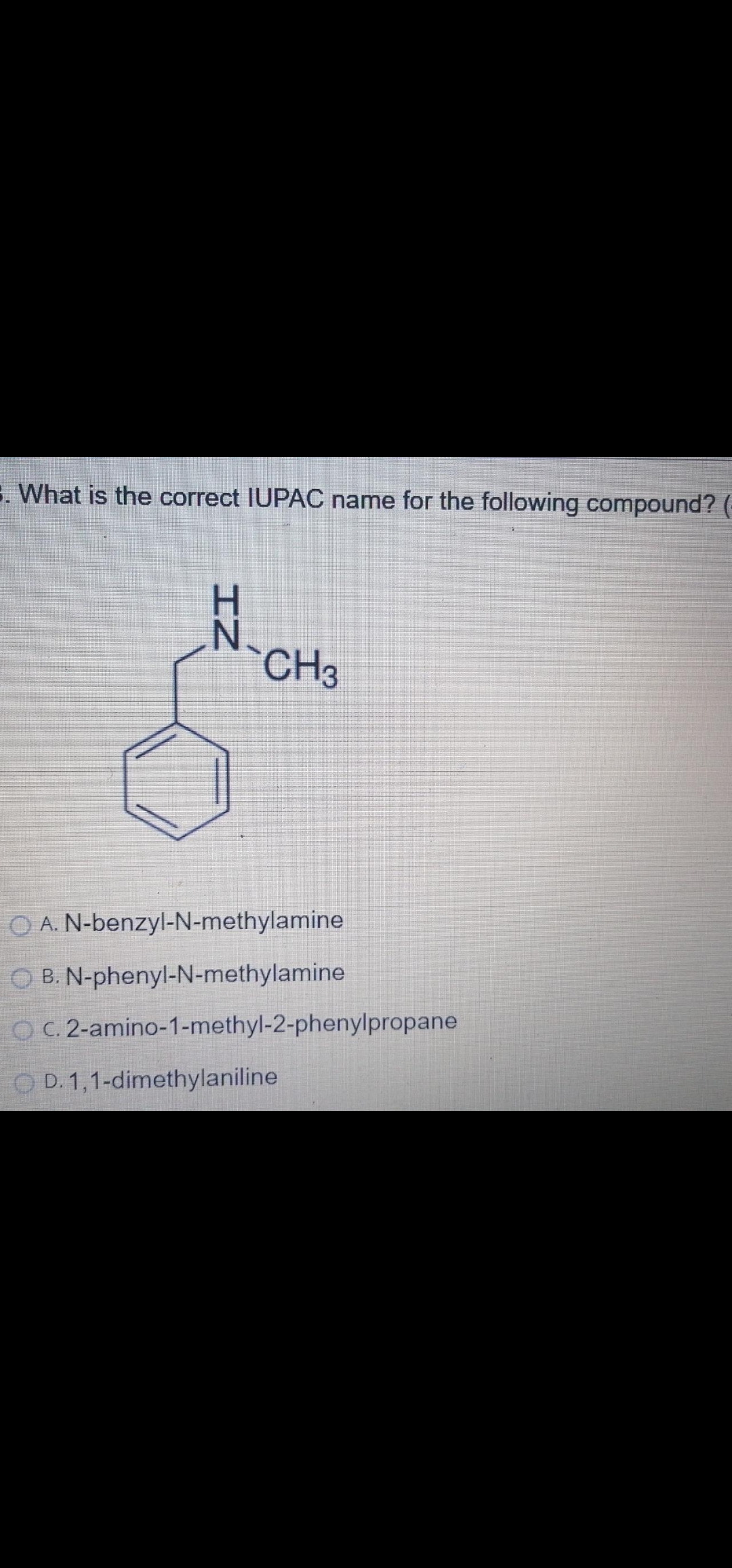 E. What is the correct IUPAC name for the following compound? (-
H.
N.
`CH3
O A. N-benzyl-N-methylamine
O B. N-phenyl-N-methylamine
O C. 2-amino-1-methyl-2-phenylpropane
O D. 1,1-dimethylaniline
