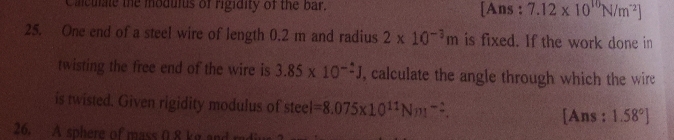 [Ans: 7.12 x 10"N/m2]
25. One end of a steel wire of length 0.2 m and radius 2 x 10- m is fixed. If the work done in
le the modulus of rigidity of the bar.
twisting the free end of the wire is 3.85 x 10- J, calculate the angle through which the wire
is twisted. Given rigidity modulus of steel-8.075x1011Nm-
[Ans: 1.58°]
26. A sphere of mass 08 kr and
