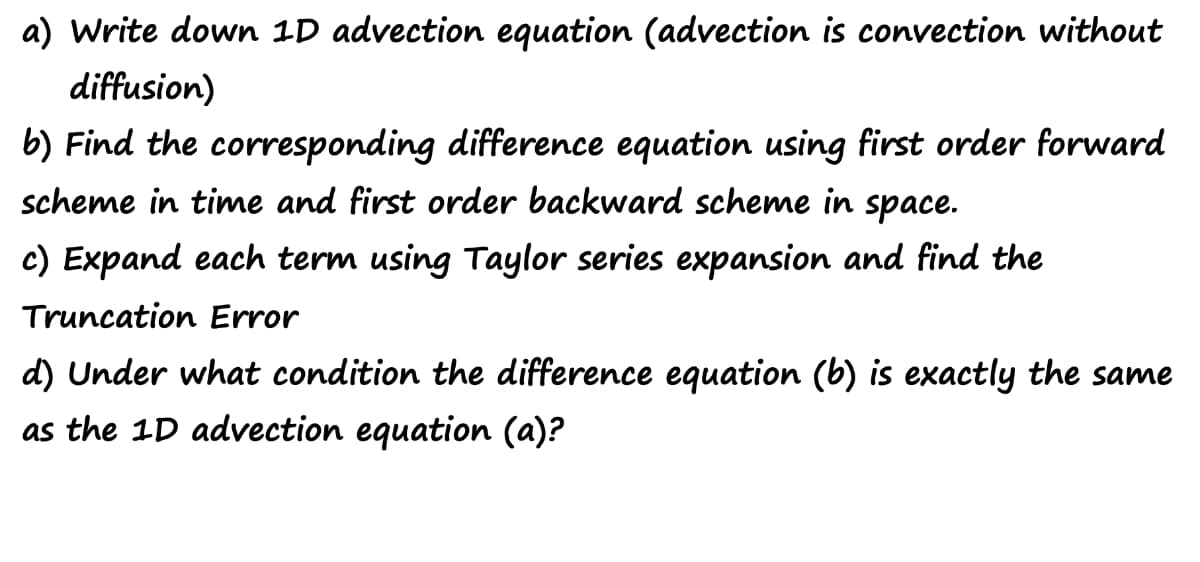 a) Write down 1D advection equation (advection is convection without
diffusion)
b) Find the corresponding difference equation using first order forward
scheme in time and first order backward scheme in space.
c) Expand each term using Taylor series expansion and find the
Truncation Error
d) Under what condition the difference equation (b) is exactly the same
as the 1D advection equation (a)?
