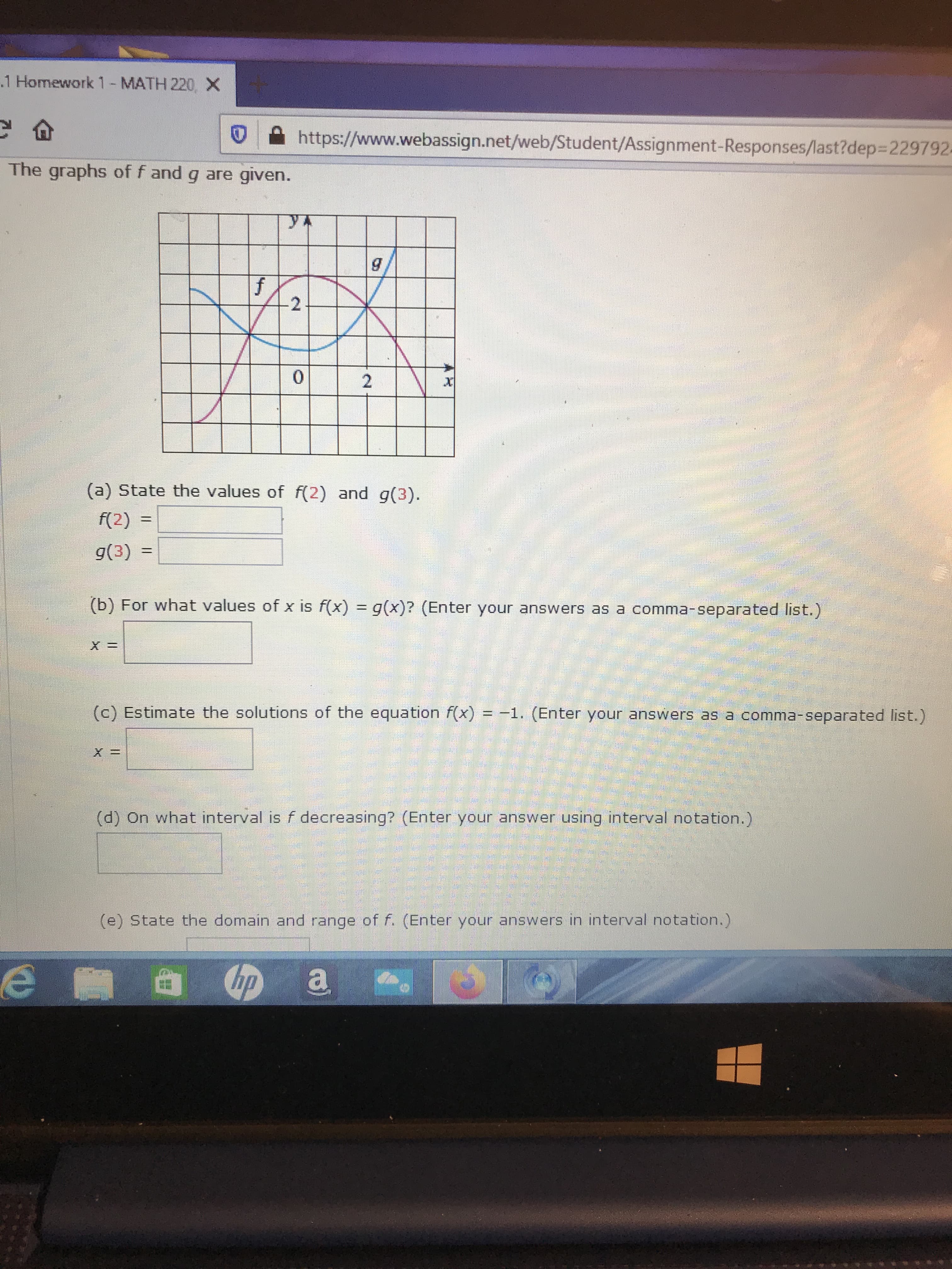 .1 Homework 1-MATH 220,X
https://www.webassign.net/web/Student/Assignment-Responses/last?dep3D2297924
The graphs of f and g are given.
yA
0.
(a) State the values of f(2) and g(3).
f(2)
%3D
g(3)
%3D
(b) For what values of x is f(x) = g(x)? (Enter your answers as a comma-separated list.)
(c) Estimate the solutions of the equation f(x) = -1. (Enter your answers as a comma-separated list.)
(d) On what interval is f decreasing? (Enter your answer using interval notation.)
(e) State the domain and range of f. (Enter your answers in interval notation.)
2.
